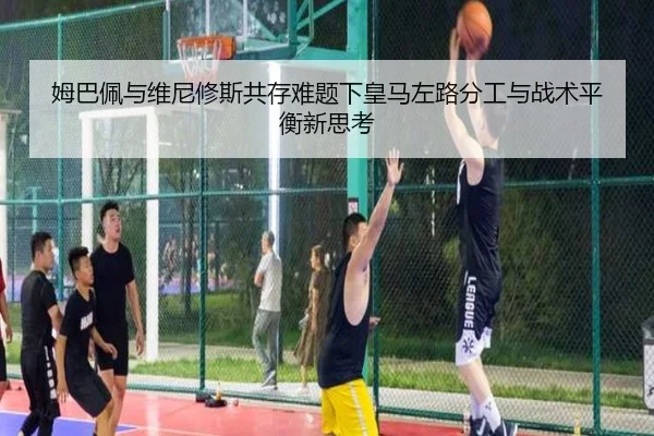 姆巴佩与维尼修斯共存难题下皇马左路分工与战术平衡新思考