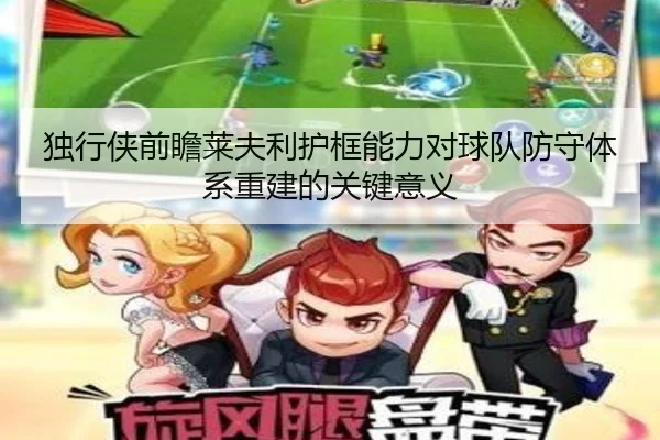 独行侠前瞻莱夫利护框能力对球队防守体系重建的关键意义