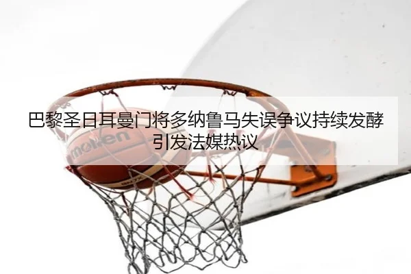巴黎圣日耳曼门将多纳鲁马失误争议持续发酵引发法媒热议