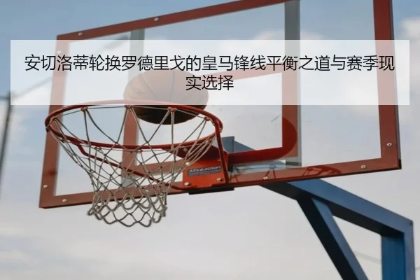 安切洛蒂轮换罗德里戈的皇马锋线平衡之道与赛季现实选择