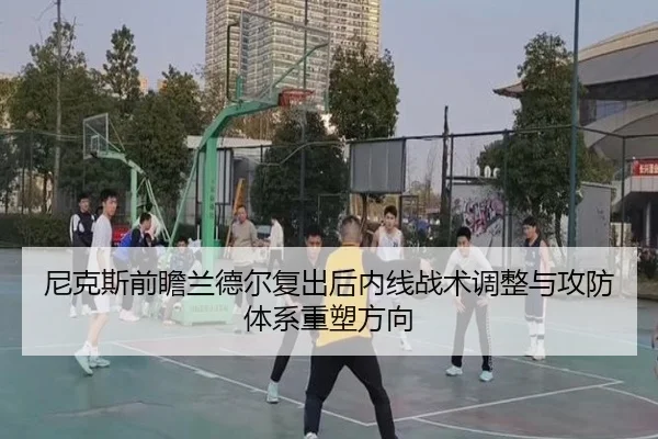 尼克斯前瞻兰德尔复出后内线战术调整与攻防体系重塑方向